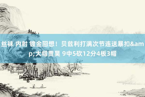 丝袜 内射 镀金回想！贝兹利打满次节连送暴扣&大帽贾昊 9中5砍12分4板3帽