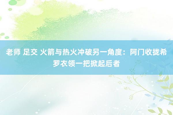 老师 足交 火箭与热火冲破另一角度：阿门收拢希罗衣领一把掀起后者