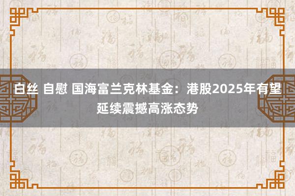 白丝 自慰 国海富兰克林基金：港股2025年有望延续震撼高涨态势