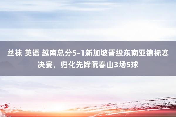 丝袜 英语 越南总分5-1新加坡晋级东南亚锦标赛决赛，归化先锋阮春山3场5球