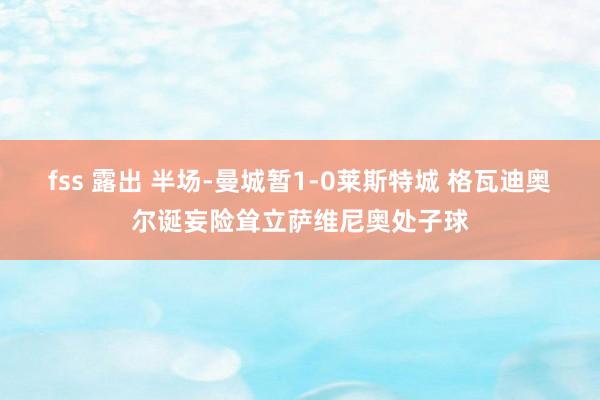 fss 露出 半场-曼城暂1-0莱斯特城 格瓦迪奥尔诞妄险耸立萨维尼奥处子球