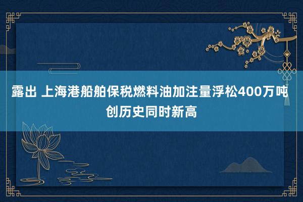 露出 上海港船舶保税燃料油加注量浮松400万吨 创历史同时新高