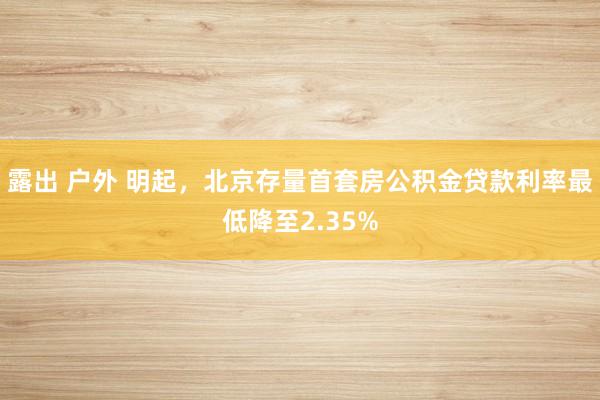 露出 户外 明起，北京存量首套房公积金贷款利率最低降至2.35%