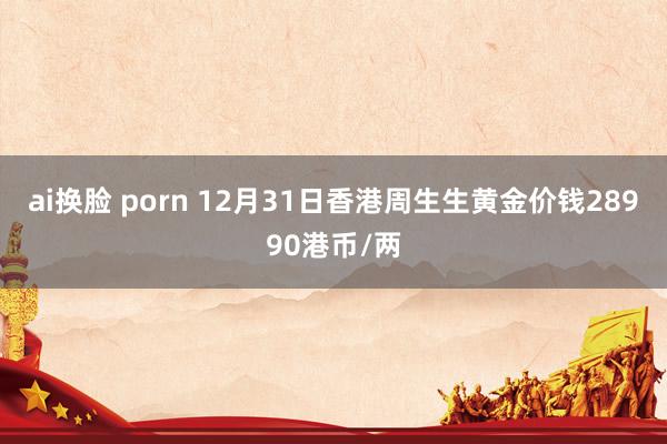 ai换脸 porn 12月31日香港周生生黄金价钱28990港币/两