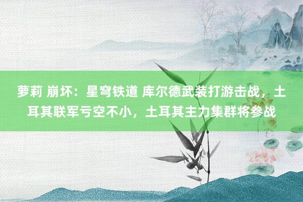 萝莉 崩坏：星穹铁道 库尔德武装打游击战，土耳其联军亏空不小，土耳其主力集群将参战