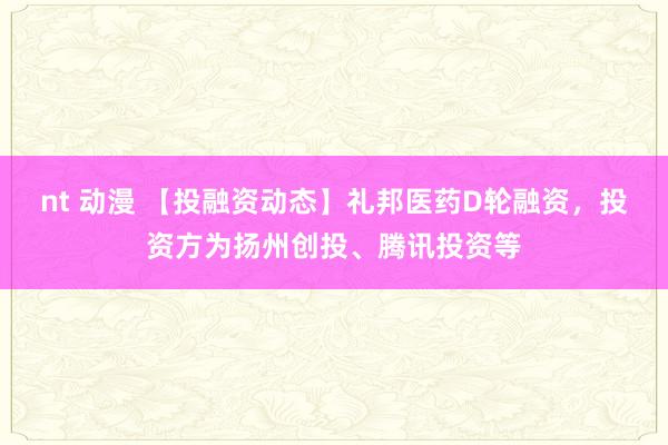 nt 动漫 【投融资动态】礼邦医药D轮融资，投资方为扬州创投、腾讯投资等