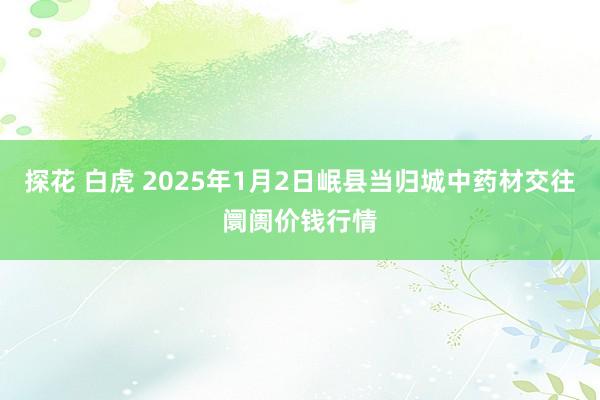 探花 白虎 2025年1月2日岷县当归城中药材交往阛阓价钱行情