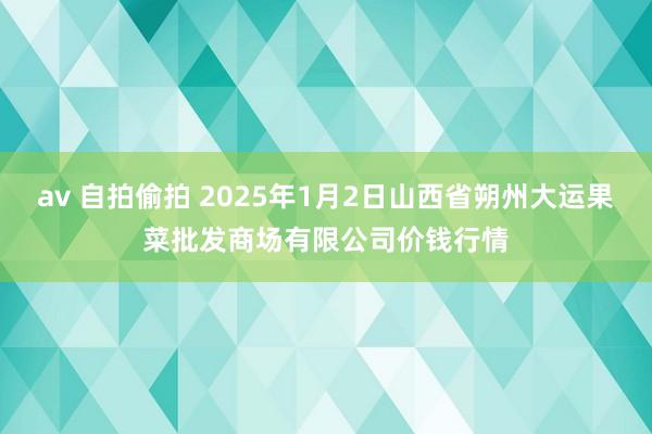 av 自拍偷拍 2025年1月2日山西省朔州大运果菜批发商场有限公司价钱行情