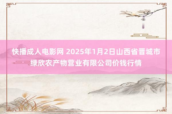 快播成人电影网 2025年1月2日山西省晋城市绿欣农产物营业有限公司价钱行情