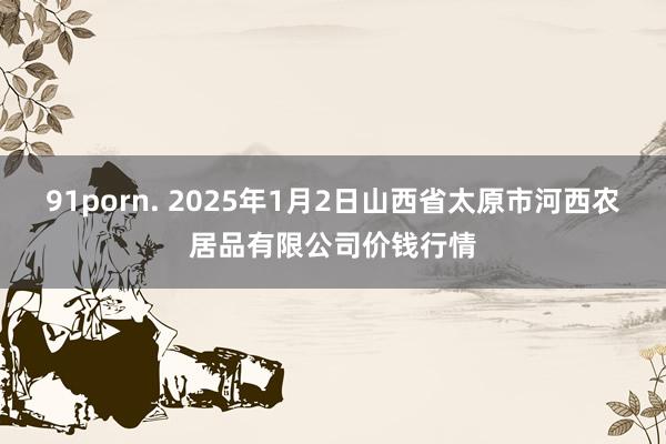 91porn. 2025年1月2日山西省太原市河西农居品有限公司价钱行情