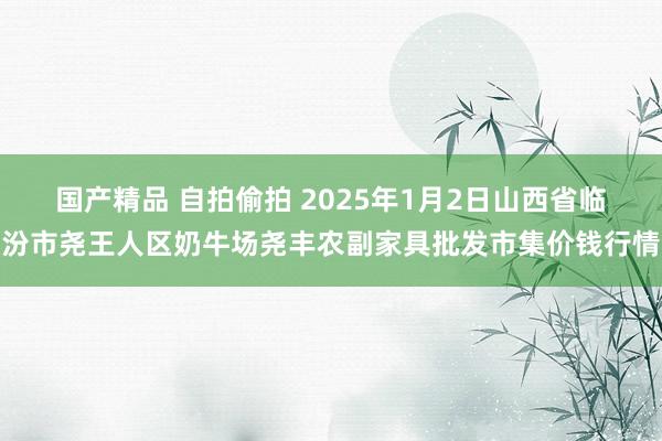 国产精品 自拍偷拍 2025年1月2日山西省临汾市尧王人区奶牛场尧丰农副家具批发市集价钱行情