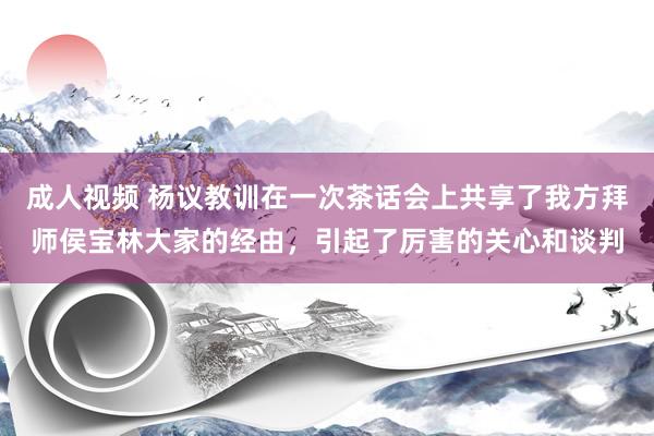 成人视频 杨议教训在一次茶话会上共享了我方拜师侯宝林大家的经由，引起了厉害的关心和谈判