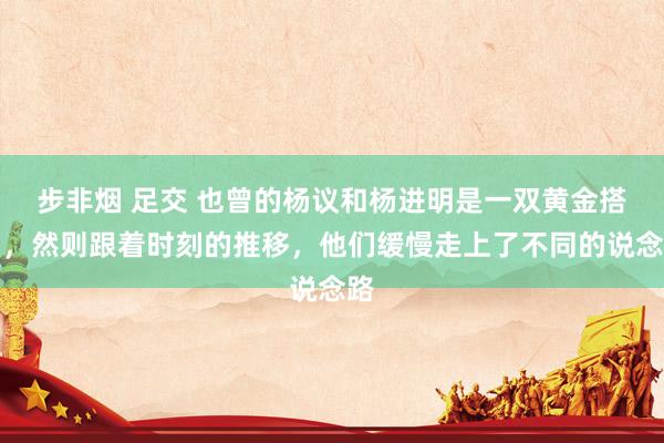 步非烟 足交 也曾的杨议和杨进明是一双黄金搭档，然则跟着时刻的推移，他们缓慢走上了不同的说念路