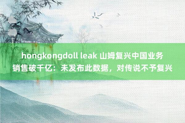 hongkongdoll leak 山姆复兴中国业务销售破千亿：未发布此数据，对传说不予复兴