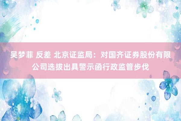 吴梦菲 反差 北京证监局：对国齐证券股份有限公司选拔出具警示函行政监管步伐