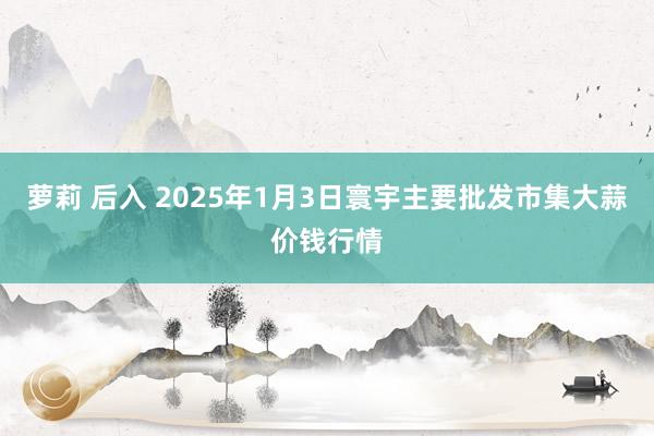 萝莉 后入 2025年1月3日寰宇主要批发市集大蒜价钱行情