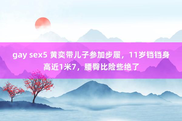 gay sex5 黄奕带儿子参加步履，11岁铛铛身高近1米7，腰臀比险些绝了