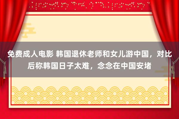 免费成人电影 韩国退休老师和女儿游中国，对比后称韩国日子太难，念念在中国安堵