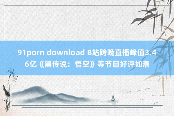 91porn download B站跨晚直播峰值3.46亿《黑传说：悟空》等节目好评如潮