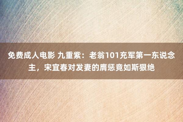 免费成人电影 九重紫：老翁101充军第一东说念主，宋宜春对发妻的膺惩竟如斯狠绝