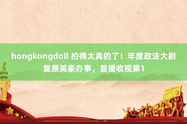 hongkongdoll 拍得太真的了！年度政法大剧复原英豪办事，首播收视第1