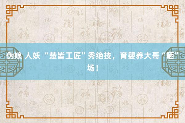 伪娘 人妖 “楚皆工匠”秀绝技，育婴养大哥“晒”场！