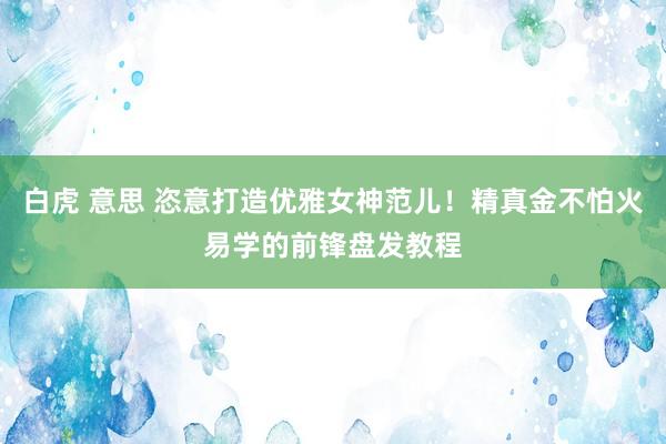 白虎 意思 恣意打造优雅女神范儿！精真金不怕火易学的前锋盘发教程