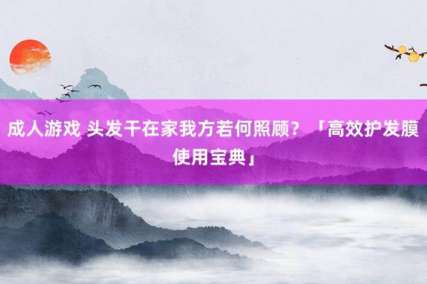 成人游戏 头发干在家我方若何照顾？「高效护发膜使用宝典」