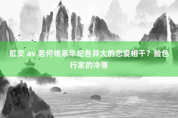 肛交 av 若何维系年纪各异大的恋爱相干？脸色行家的冷落