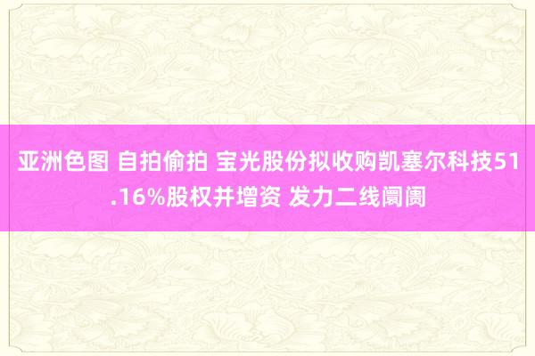 亚洲色图 自拍偷拍 宝光股份拟收购凯塞尔科技51.16%股权并增资 发力二线阛阓