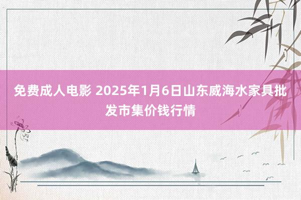 免费成人电影 2025年1月6日山东威海水家具批发市集价钱行情