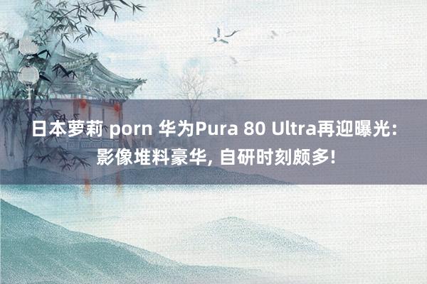 日本萝莉 porn 华为Pura 80 Ultra再迎曝光: 影像堆料豪华， 自研时刻颇多!