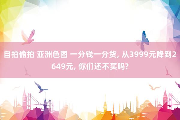 自拍偷拍 亚洲色图 一分钱一分货， 从3999元降到2649元， 你们还不买吗?