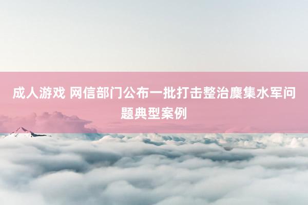 成人游戏 网信部门公布一批打击整治麇集水军问题典型案例