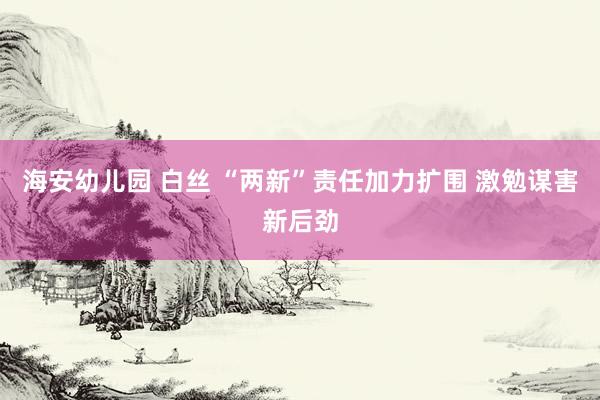 海安幼儿园 白丝 “两新”责任加力扩围 激勉谋害新后劲