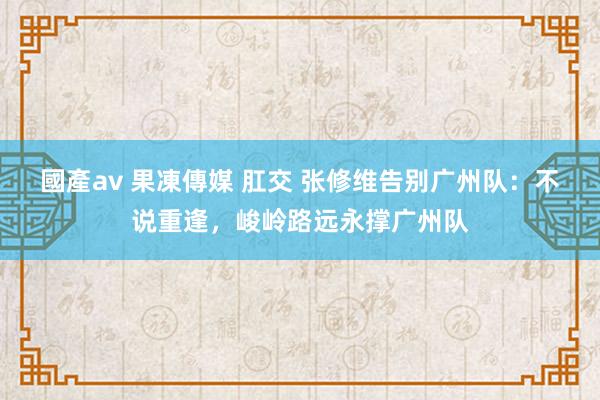 國產av 果凍傳媒 肛交 张修维告别广州队：不说重逢，峻岭路远永撑广州队