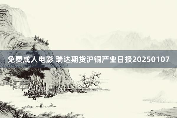 免费成人电影 瑞达期货沪铜产业日报20250107