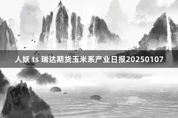 人妖 ts 瑞达期货玉米系产业日报20250107