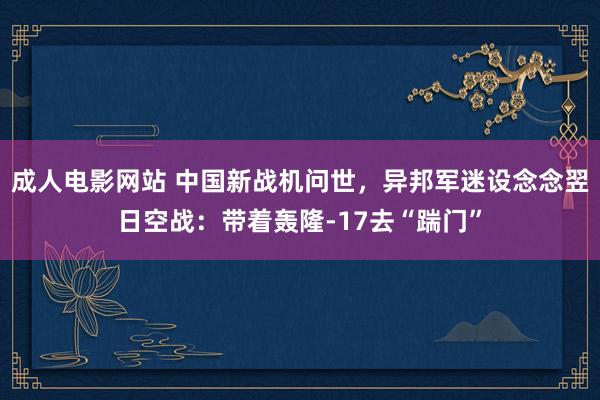 成人电影网站 中国新战机问世，异邦军迷设念念翌日空战：带着轰隆-17去“踹门”