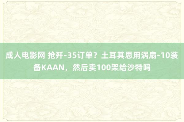 成人电影网 抢歼-35订单？土耳其思用涡扇-10装备KAAN，然后卖100架给沙特吗