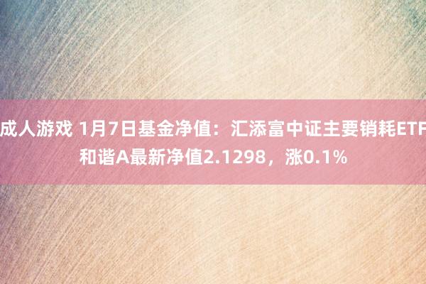 成人游戏 1月7日基金净值：汇添富中证主要销耗ETF和谐A最新净值2.1298，涨0.1%