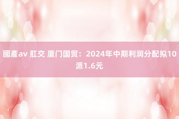 國產av 肛交 厦门国贸：2024年中期利润分配拟10派1.6元