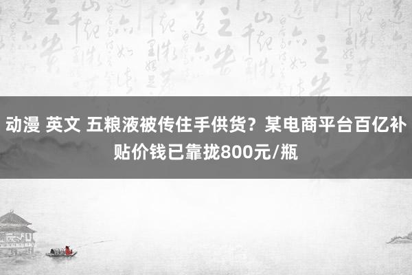 动漫 英文 五粮液被传住手供货？某电商平台百亿补贴价钱已靠拢800元/瓶