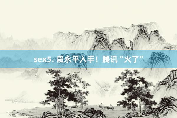 sex5. 段永平入手！腾讯“火了”