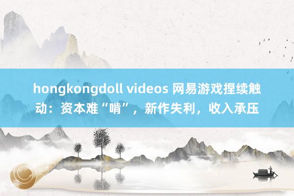 hongkongdoll videos 网易游戏捏续触动：资本难“啃”，新作失利，收入承压