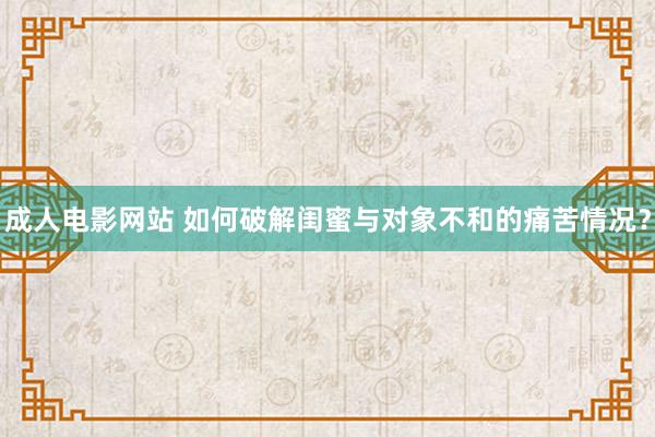 成人电影网站 如何破解闺蜜与对象不和的痛苦情况？