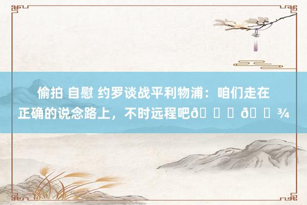 偷拍 自慰 约罗谈战平利物浦：咱们走在正确的说念路上，不时远程吧🙌🏾