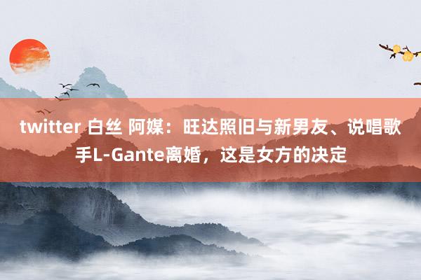 twitter 白丝 阿媒：旺达照旧与新男友、说唱歌手L-Gante离婚，这是女方的决定