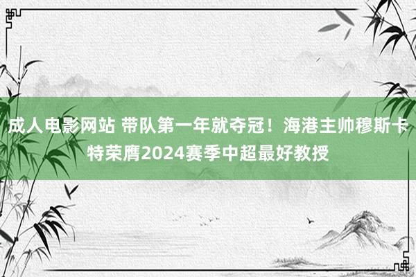 成人电影网站 带队第一年就夺冠！海港主帅穆斯卡特荣膺2024赛季中超最好教授