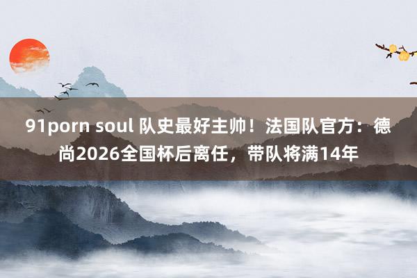 91porn soul 队史最好主帅！法国队官方：德尚2026全国杯后离任，带队将满14年